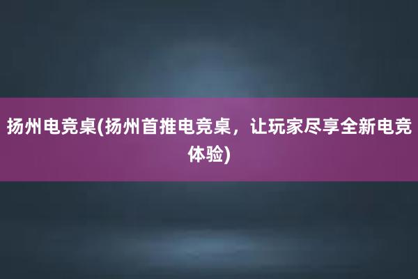 扬州电竞桌(扬州首推电竞桌，让玩家尽享全新电竞体验)