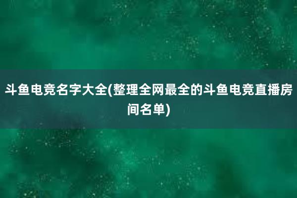 斗鱼电竞名字大全(整理全网最全的斗鱼电竞直播房间名单)