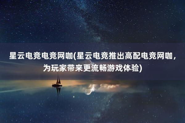 星云电竞电竞网咖(星云电竞推出高配电竞网咖，为玩家带来更流畅游戏体验)