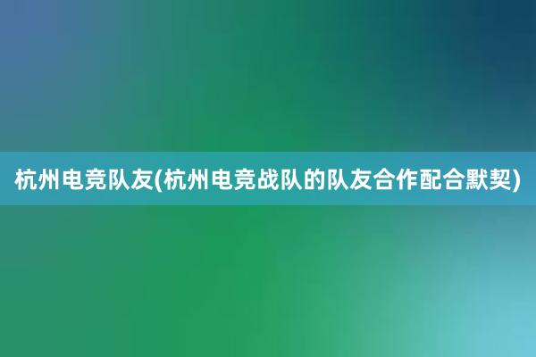 杭州电竞队友(杭州电竞战队的队友合作配合默契)