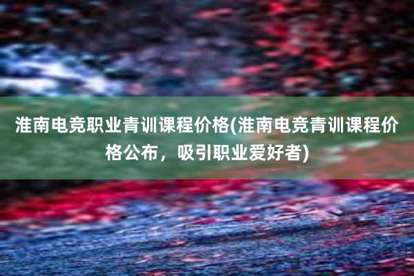 淮南电竞职业青训课程价格(淮南电竞青训课程价格公布，吸引职业爱好者)