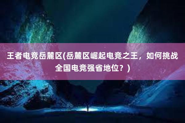 王者电竞岳麓区(岳麓区崛起电竞之王，如何挑战全国电竞强省地位？)