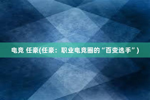 电竞 任豪(任豪：职业电竞圈的“百变选手”)