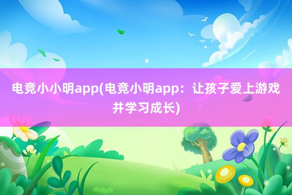 电竞小小明app(电竞小明app：让孩子爱上游戏并学习成长)