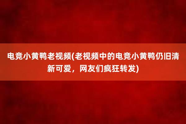 电竞小黄鸭老视频(老视频中的电竞小黄鸭仍旧清新可爱，网友们疯狂转发)