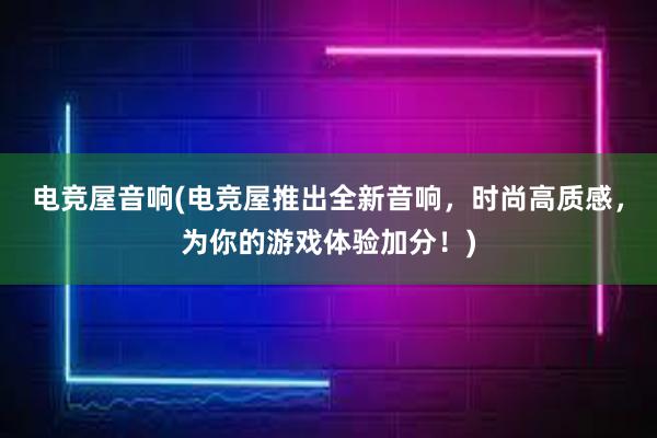 电竞屋音响(电竞屋推出全新音响，时尚高质感，为你的游戏体验加分！)