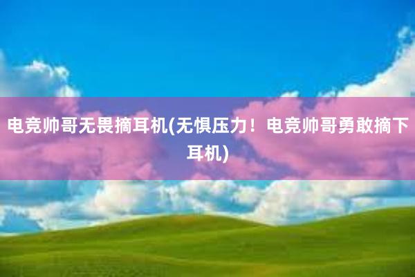 电竞帅哥无畏摘耳机(无惧压力！电竞帅哥勇敢摘下耳机)