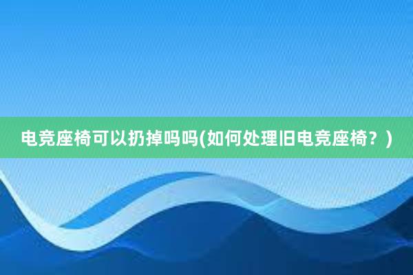 电竞座椅可以扔掉吗吗(如何处理旧电竞座椅？)