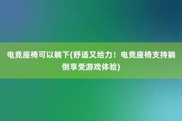 电竞座椅可以躺下(舒适又给力！电竞座椅支持躺倒享受游戏体验)