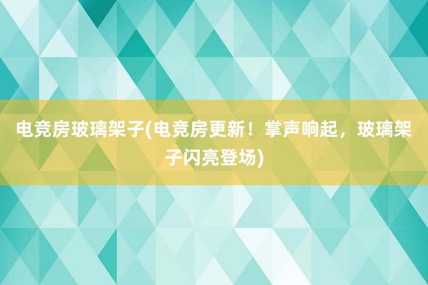 电竞房玻璃架子(电竞房更新！掌声响起，玻璃架子闪亮登场)