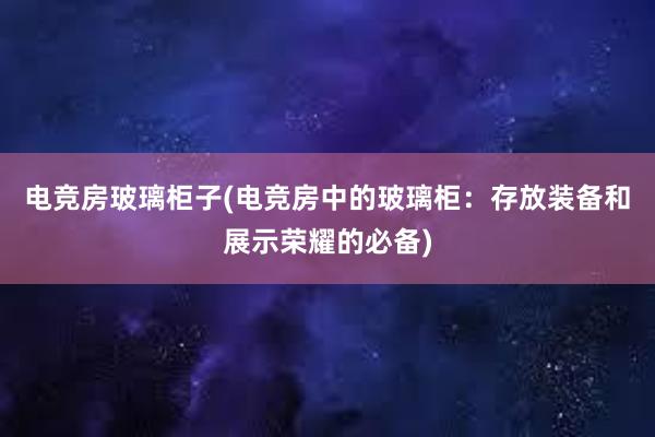 电竞房玻璃柜子(电竞房中的玻璃柜：存放装备和展示荣耀的必备)