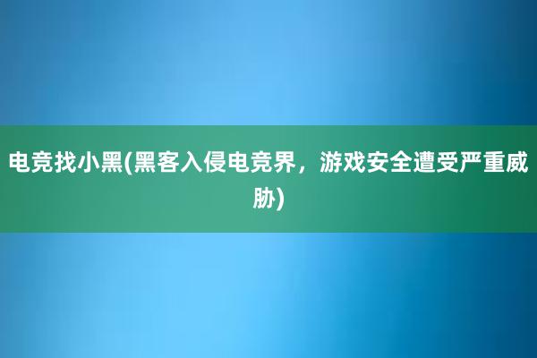 电竞找小黑(黑客入侵电竞界，游戏安全遭受严重威胁)