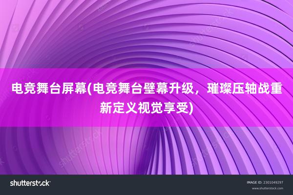 电竞舞台屏幕(电竞舞台壁幕升级，璀璨压轴战重新定义视觉享受)