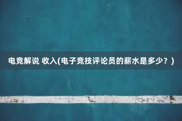 电竞解说 收入(电子竞技评论员的薪水是多少？)