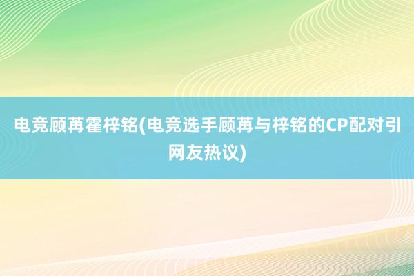 电竞顾苒霍梓铭(电竞选手顾苒与梓铭的CP配对引网友热议)