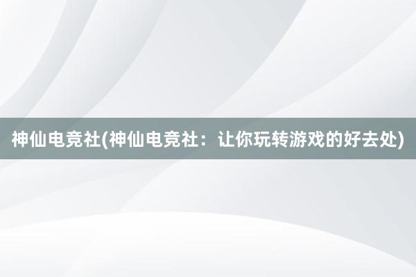 神仙电竞社(神仙电竞社：让你玩转游戏的好去处)