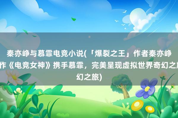 秦亦峥与慕霏电竞小说(「爆裂之王」作者秦亦峥新作《电竞女神》携手慕霏，完美呈现虚拟世界奇幻之旅)