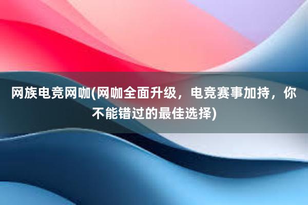 网族电竞网咖(网咖全面升级，电竞赛事加持，你不能错过的最佳选择)