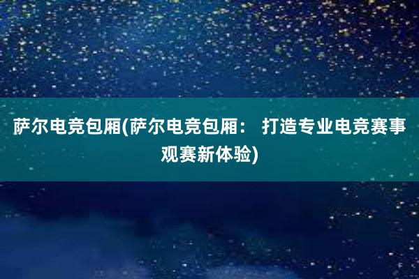 萨尔电竞包厢(萨尔电竞包厢： 打造专业电竞赛事观赛新体验)