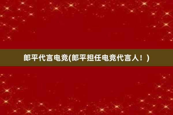 郎平代言电竞(郎平担任电竞代言人！)