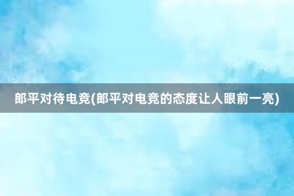 郎平对待电竞(郎平对电竞的态度让人眼前一亮)