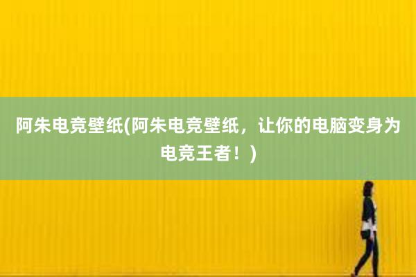 阿朱电竞壁纸(阿朱电竞壁纸，让你的电脑变身为电竞王者！)