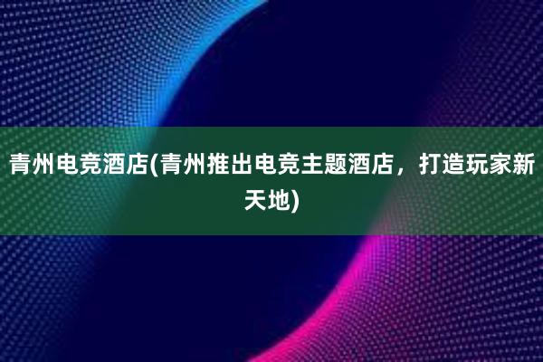 青州电竞酒店(青州推出电竞主题酒店，打造玩家新天地)