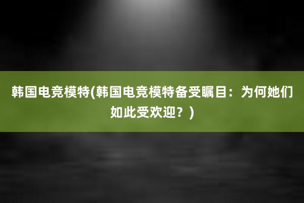 韩国电竞模特(韩国电竞模特备受瞩目：为何她们如此受欢迎？)