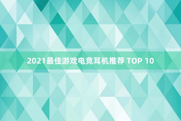 2021最佳游戏电竞耳机推荐 TOP 10