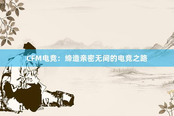 CFM电竞：缔造亲密无间的电竞之路