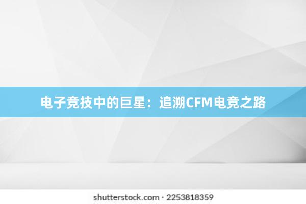 电子竞技中的巨星：追溯CFM电竞之路