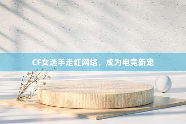 CF女选手走红网络，成为电竞新宠