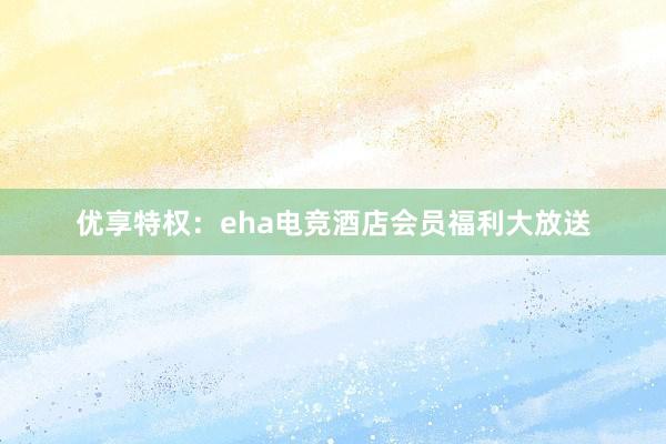 优享特权：eha电竞酒店会员福利大放送