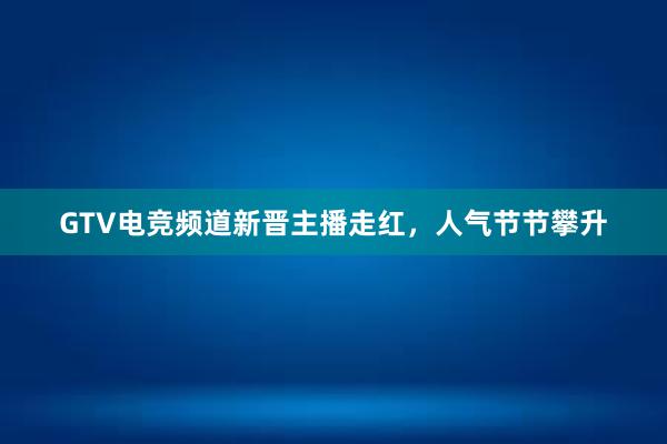 GTV电竞频道新晋主播走红，人气节节攀升