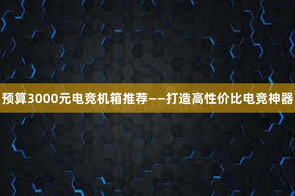 预算3000元电竞机箱推荐——打造高性价比电竞神器