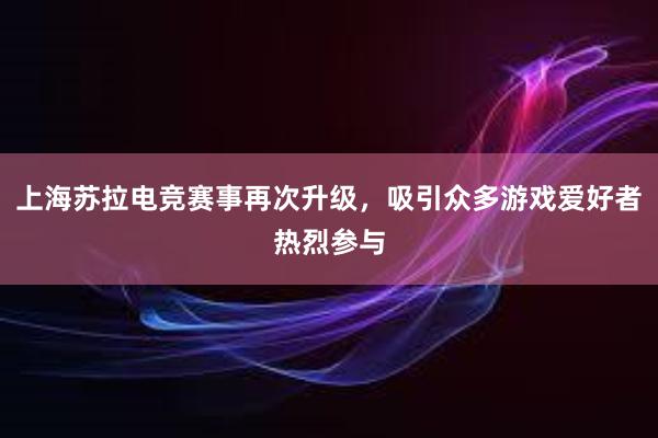 上海苏拉电竞赛事再次升级，吸引众多游戏爱好者热烈参与