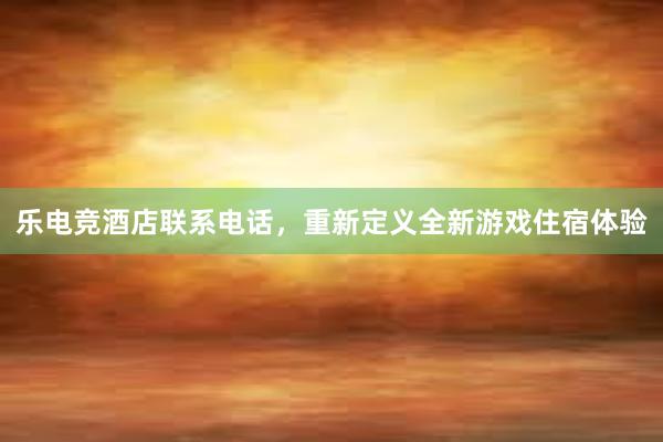 乐电竞酒店联系电话，重新定义全新游戏住宿体验