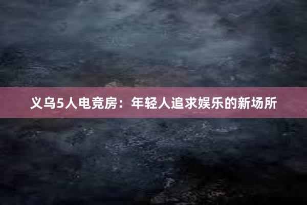 义乌5人电竞房：年轻人追求娱乐的新场所