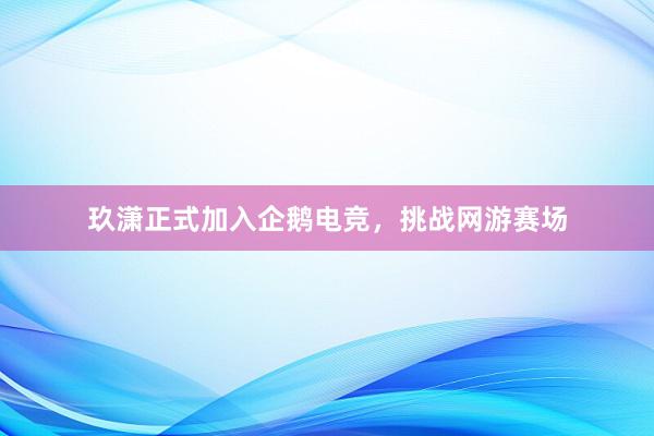 玖潇正式加入企鹅电竞，挑战网游赛场