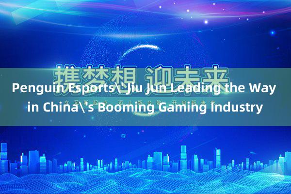 Penguin Esports' Jiu Jun Leading the Way in China's Booming Gaming Industry