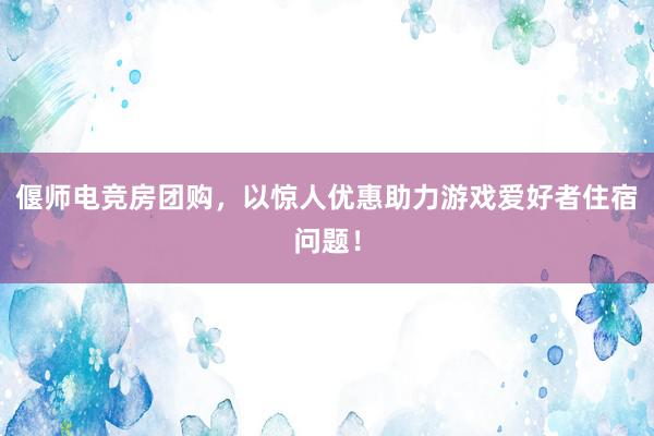 偃师电竞房团购，以惊人优惠助力游戏爱好者住宿问题！