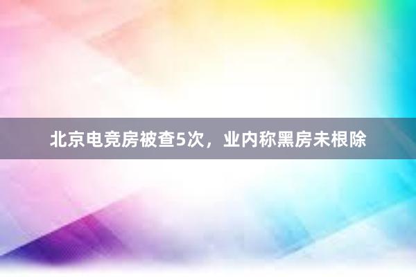 北京电竞房被查5次，业内称黑房未根除