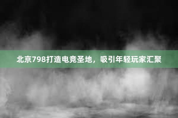 北京798打造电竞圣地，吸引年轻玩家汇聚