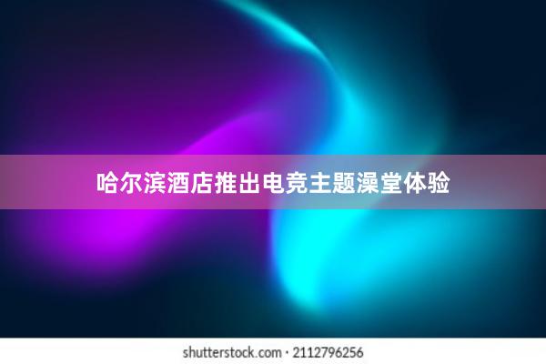 哈尔滨酒店推出电竞主题澡堂体验