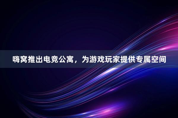 嗨窝推出电竞公寓，为游戏玩家提供专属空间