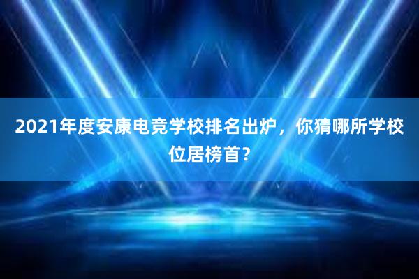 2021年度安康电竞学校排名出炉，你猜哪所学校位居榜首？