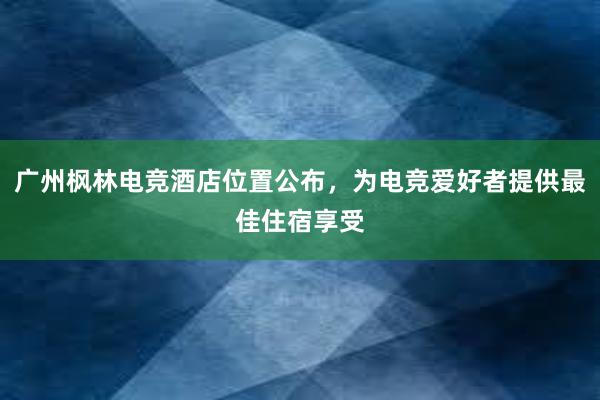 广州枫林电竞酒店位置公布，为电竞爱好者提供最佳住宿享受