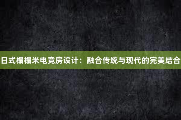 日式榻榻米电竞房设计：融合传统与现代的完美结合