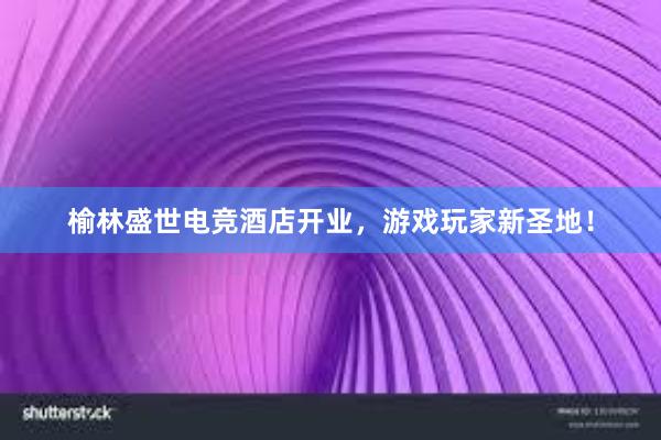 榆林盛世电竞酒店开业，游戏玩家新圣地！