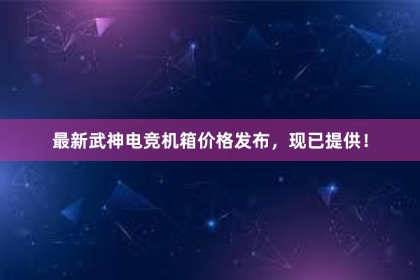 最新武神电竞机箱价格发布，现已提供！